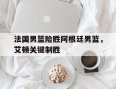 IM体育App下载-包含法国男篮险胜阿根廷男篮，艾顿关键制胜的词条
