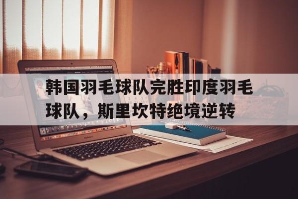 IM体育官网-包含韩国羽毛球队完胜印度羽毛球队，斯里坎特绝境逆转的词条